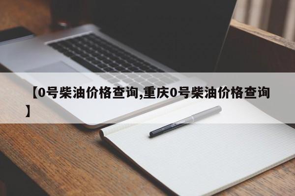 【0号柴油价格查询,重庆0号柴油价格查询】