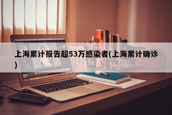 上海累计报告超53万感染者(上海累计确诊)