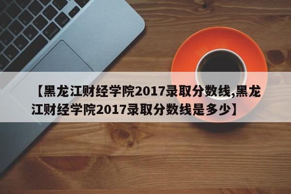 【黑龙江财经学院2017录取分数线,黑龙江财经学院2017录取分数线是多少】
