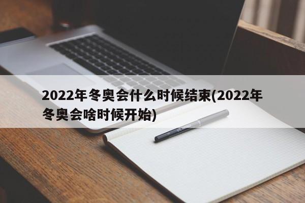 2022年冬奥会什么时候结束(2022年冬奥会啥时候开始)