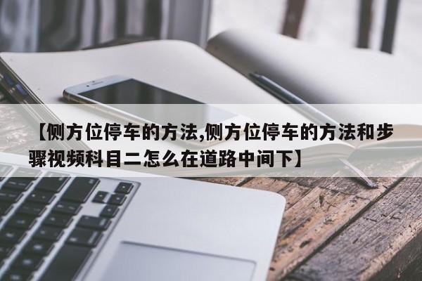 【侧方位停车的方法,侧方位停车的方法和步骤视频科目二怎么在道路中间下】