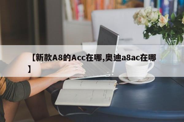 【新款A8的Acc在哪,奥迪a8ac在哪】