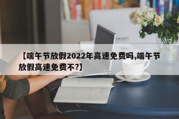 【端午节放假2022年高速免费吗,端午节放假高速免费不?】