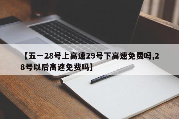 【五一28号上高速29号下高速免费吗,28号以后高速免费吗】