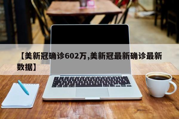【美新冠确诊602万,美新冠最新确诊最新数据】