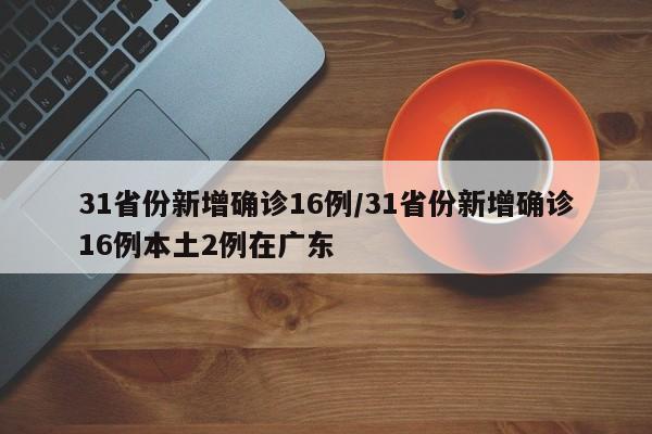 31省份新增确诊16例/31省份新增确诊16例本土2例在广东