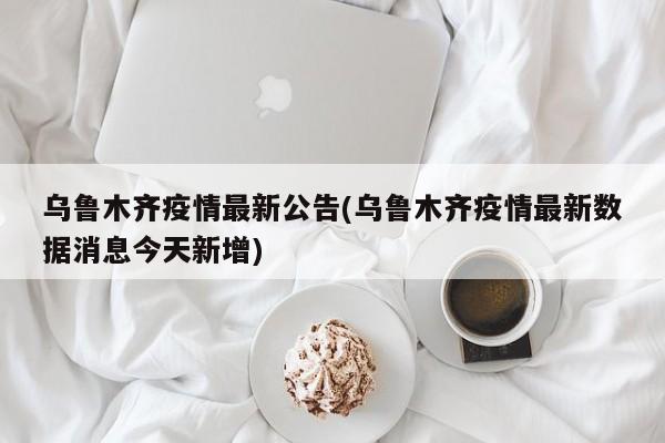 乌鲁木齐疫情最新公告(乌鲁木齐疫情最新数据消息今天新增)