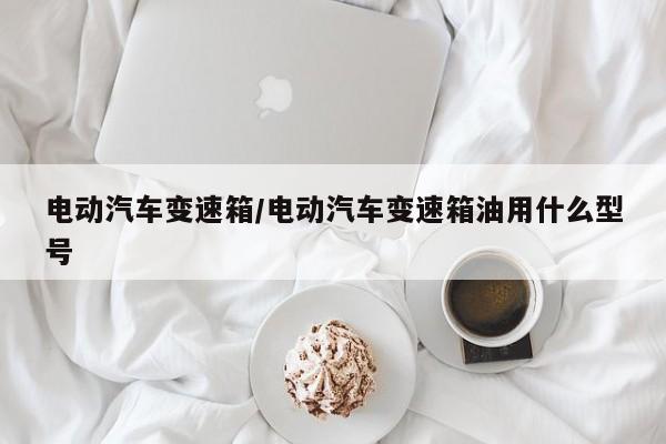 电动汽车变速箱/电动汽车变速箱油用什么型号